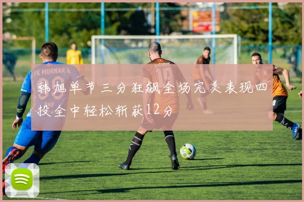 韩旭单节三分狂飙全场完美表现四投全中轻松斩获12分