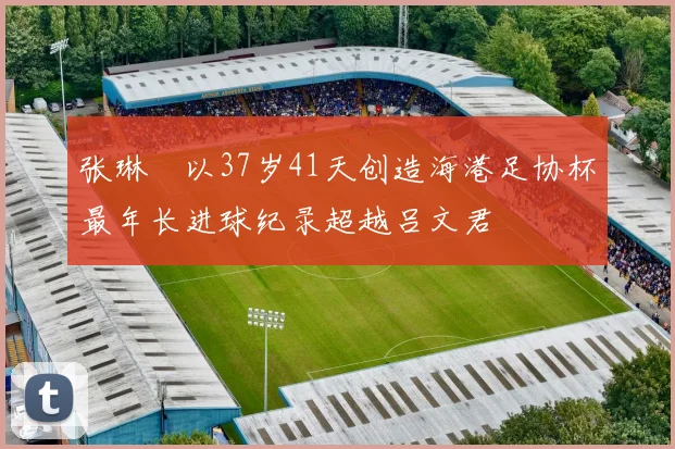张琳芃以37岁41天创造海港足协杯最年长进球纪录超越吕文君