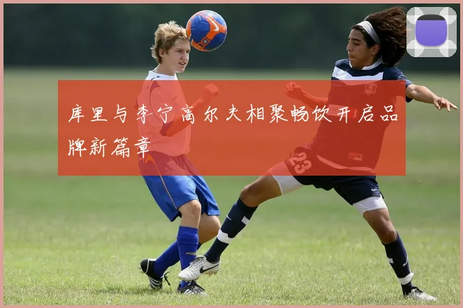 库里与李宁高尔夫相聚畅饮开启品牌新篇章