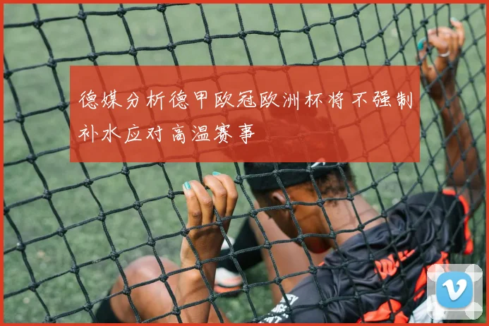 德媒分析德甲欧冠欧洲杯将不强制补水应对高温赛事