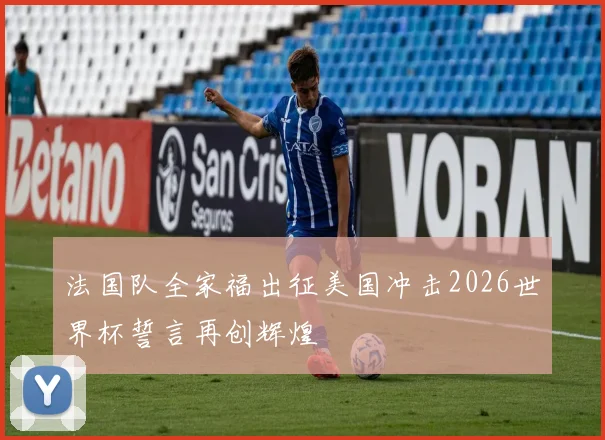 法国队全家福出征美国冲击2026世界杯誓言再创辉煌