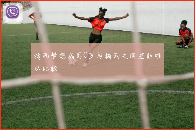 梅西梦想成真C罗与梅西之间差距难以比较