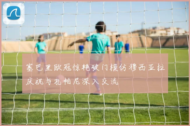 塞巴里欧冠惊艳破门模仿穆西亚拉庆祝与孔帕尼深入交流