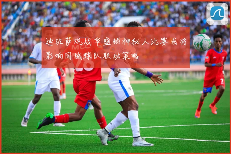 迪班萨观战华盛顿神秘人比赛或将影响同城球队联动策略