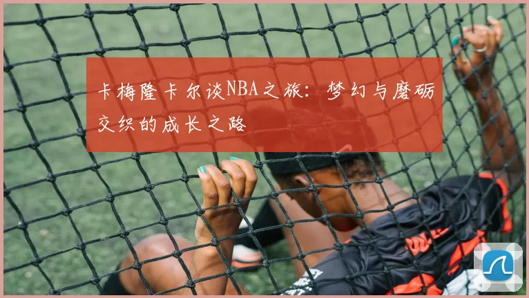 卡梅隆卡尔谈NBA之旅：梦幻与磨砺交织的成长之路
