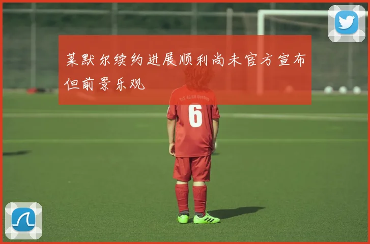 莱默尔续约进展顺利尚未官方宣布但前景乐观