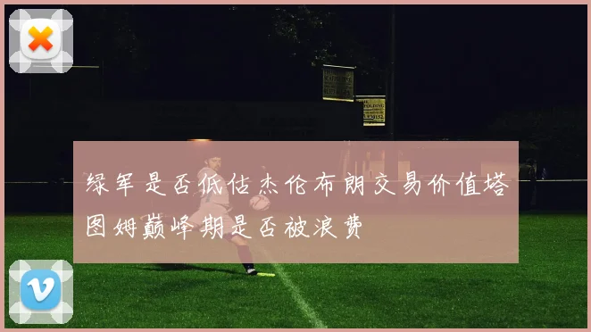 绿军是否低估杰伦布朗交易价值塔图姆巅峰期是否被浪费