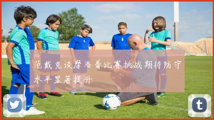 范戴克谈摩洛哥比赛挑战期待防守水平显著提升