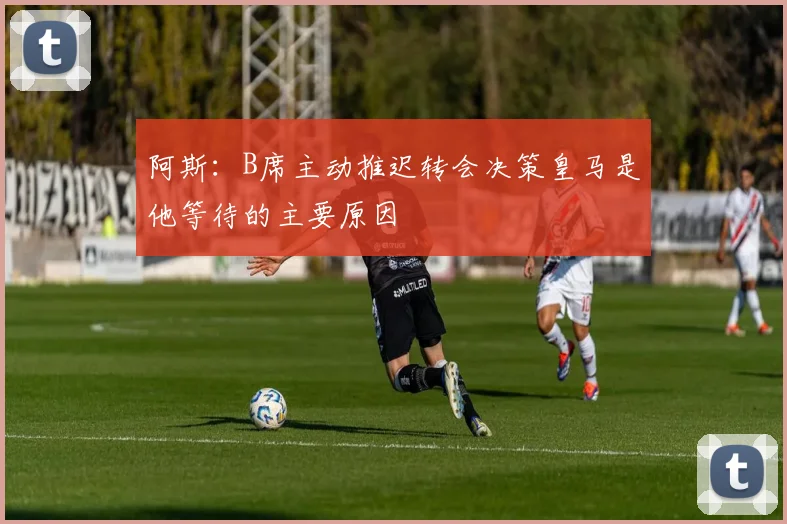 阿斯：B席主动推迟转会决策皇马是他等待的主要原因