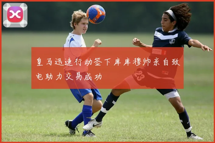 皇马迅速行动签下库库穆帅亲自致电助力交易成功