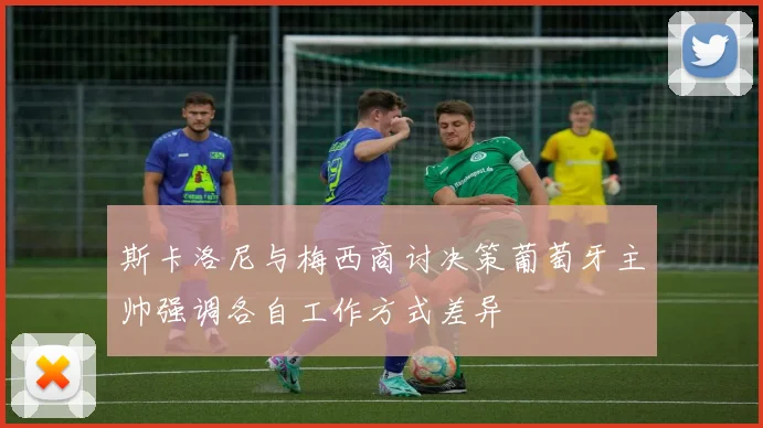 斯卡洛尼与梅西商讨决策葡萄牙主帅强调各自工作方式差异